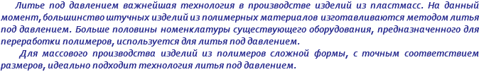 Литье под давлением важнейшая технология в производстве изделий из пластмасс. На данный момент, большинство штучных изделий из полимерных материалов изготавливаются методом литья под давлением. Больше половины номенклатуры существующего оборудования, предназначенного для переработки полимеров, используется для литья под давлением. Для массового производства изделий из полимеров сложной формы, с точным соответствием размеров, идеально подходит технология литья под давлением.