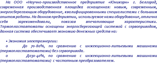 На ООО «Научно-производственное предприятие «Юникорн» г. Белгород, современная производственная площадка оснащенная: новым, современным, энергосберегающим оборудование, квалифицированными специалистами с большим опытом работы. На данном предприятии, используемое нами оборудование, отлично себя зарекомендовали, показав впечатляющие характеристики. Термопластавтоматы оснащены энергосберегающей системой с сервоприводом, данная система обеспечивает экономию денежных средств на: • Экономия электроэнергии: o До 70-80%, по сравнению с инжекционно-литьевыми машинами (термопластавтоматами) без сервопривода. o До30-40%, по сравнению с инжекционно-литьевыми машинами (термопластавтоматами) с частотным преобразователем. 