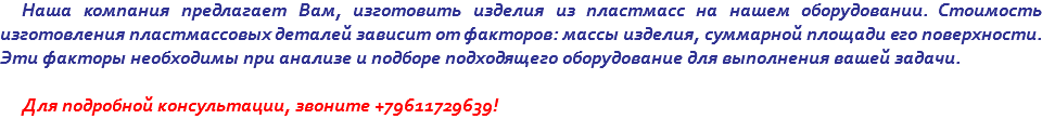 Наша компания предлагает Вам, изготовить изделия из пластмасс на нашем оборудовании. Стоимость изготовления пластмассовых деталей зависит от факторов: массы изделия, суммарной площади его поверхности. Эти факторы необходимы при анализе и подборе подходящего оборудование для выполнения вашей задачи. Для подробной консультации, звоните +79611729639!